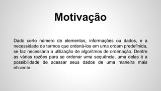Dado certo número de elementos, informações ou dados, e a
necessidade de termos que ordená-los em uma ordem predefinida,
se faz necessária a utilização de algoritmos de ordenação. Dentre
as várias razões para se ordenar uma sequência, uma delas é a
possibilidade de acessar seus dados de uma maneira mais
eficiente.
Motivação
 