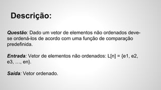 Questão: Dado um vetor de elementos não ordenados deve-
se ordená-los de acordo com uma função de comparação
predefinida.
Entrada: Vetor de elementos não ordenados: L[n] = {e1, e2,
e3, …, en}.
Saída: Vetor ordenado.
Descrição:
 