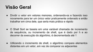 Visão Geral
● Dividir o vetor em vetores menores, ordenando-os e fazendo isso
novamente para ter um único vetor praticamente ordenado e então
trabalhar em cima dele, que seria mais prático e rápido
● O Shell Sort se baseia em uma variável chamada de incremento
de sequência, ou incremento de shell, que é dado por h e ao
decorrer da execução do algoritmo, é decrementada até 1
● Utilizando o incremento de shell, o algoritmo compara elementos
distantes em um vetor, em vez de comparar os adjacentes
 