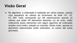 Visão Geral
● No algoritmo, a ordenação é realizada em vários passos, usando
uma sequência de valores do incremento de shell <h1, h2,
h3…hN> onde começando por hN selecionamos apenas os
valores que estão hN elementos distantes um do outro, então
ordenamos esses elementos com algum algoritmo de ordenação
simples como bolha, seleção ou inserção. Deste modo, apenas os
elementos selecionados serão ordenados, os outros são todos
ignorados.
 