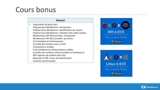 Cours bonus
Beyond
• Importation de blocs tiers
PixyCam pour Mindstorms: introduction
PixyCam pour Mindstorms: identificateur de couleur
PixyCam pour Mindstorms: utilisation des codes couleur
Mindsensors PSP-NX Controller: introduction
Mindsensors PSP-NX Controller: jeu Simon
Ev3 framboise pi Communicator
Contrôle des lumières avec un EV3
Introduction à ev3dev
Pi de framboise et communicateur ev3dev
Contrôle des lumières utilisant ev3dev et framboise pi
NXT capteurs de lumière dans EV3
Bytecode et VM: erreur de branchement
Lumières synchronisées
 