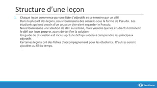 Structure d’une leçon
1. Chaque leçon commence par une liste d'objectifs et se termine par un défi
Dans la plupart des leçons, nous fournissons des conseils sous la forme de Pseudo. Les
étudiants qui ont besoin d'un soupçon devraient regarder le Pseudo.
Nous fournissons une solution de défi aussi bien, mais voulons que les étudiants terminent
le défi sur leurs propres avant de vérifier la solution
Un guide de discussion est inclus après le défi qui aidera à comprendre les principaux
objectifs
Certaines leçons ont des fiches d'accompagnement pour les étudiants. D'autres seront
ajoutées au fil du temps.
 