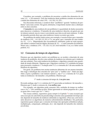 10 FEOFILOFF
Considere, por exemplo, o problema de encontrar a média dos elementos de um
vetor A[1 . . n] de números. Uma das instâncias deste problema consiste em encontrar
a média dos elementos do vetor (876, −145, 323, 112, 221).
Em discussões informais, é aceitável dizer “problema” quando “instância do pro-
blema” seria mais correto. Em geral, entretanto, é importante manter clara a distinção
entre os dois conceitos.
O tamanho de uma instância de um problema é a quantidade de dados necessária
para descrever a instância. O tamanho de uma instância é descrito, em geral, por um
só número natural, mas às vezes é conveniente usar dois ou até mais números. A idéia
de tamanho permite dizer que uma instância é menor ou maior que outra.
No problema da média citado acima, por exemplo, é razoável dizer que o tamanho
da instância (876, −145, 323, 112, 221) é 5 e, em geral, que o tamanho de uma instân-
cia A[1 . . n] é n. (Dependendo das circunstâncias, entretanto, pode ser mais apropri-
ado adotar o número total de dígitos decimais de A[1 . . n] como tamanho da instância.
Nesse caso, a instância (876, −145, 323, 112, 221) terá tamanho 15 ou, se o leitor assim
preferir, 16.)
1.2 Consumo de tempo de algoritmos
Dizemos que um algoritmo resolve um problema se, ao receber a descrição de uma
instância do problema, devolve uma solução da instância (ou informa que a instância
não tem solução). Para cada instância do problema, o algoritmo consome uma quanti-
dade de tempo diferente. Digamos que o algoritmo consome T(I) unidades de tempo
para processar a instância I. A relação entre T(I) e o tamanho de I dá uma medida da
eﬁciência do algoritmo.
Em geral, um problema tem muitas instâncias diferentes de um mesmo tamanho.
Isto exige a introdução dos conceitos de “pior caso” e “melhor caso”. Dado um algo-
ritmo A para o problema e um número natural n, seja T∗(n) o máximo de T(I) para
todas as instâncias I de tamanho n do problema. Dizemos que
T∗ mede o consumo de tempo de A no pior caso.
De modo análogo, seja T∗(n) o mínimo de T(I) para todas as instância I de tamanho n.
Dizemos que T∗ mede o consumo de A no melhor caso.
Por exemplo, um algoritmo pode consumir 200n unidades de tempo no melhor
caso e 10n2 + 100n unidades no pior. (Estou ignorando os valores pequenos de n, para
os quais 200n é maior que 10n2 + 100n.)
Nas nossas análises, suporemos quase sempre (o Capítulo 7 é uma exceção) que
uma execução de cada linha de pseudocódigo consome uma quantidade de tempo que
não depende do tamanho da instância submetida ao algoritmo. (Para isso, será neces-
sário descrever os algoritmos de maneira suﬁcientemente detalhada.) Em particular,
suporemos quase sempre que o consumo de tempo das operações aritméticas (adição,
multiplicação, comparação, atribuição, etc.) não depende do tamanho dos números
envolvidos.
 