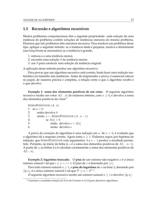 ANÁLISE DE ALGORITMOS 11
1.3 Recursão e algoritmos recursivos
Muitos problemas computacionais têm a seguinte propriedade: cada solução de uma
instância do problema contém soluções de instâncias menores do mesmo problema.
Dizemos que tais problemas têm estrutura recursiva. Para resolver um problema desse
tipo, aplique o seguinte método: se a instância dada é pequena, resolva-a diretamente
(use força bruta se necessário); se a instância é grande,
1. reduza-a a uma instância menor,
2. encontre uma solução S da instância menor,
3. use S para construir uma solução da instância original.
A aplicação desse método produz um algoritmo recursivo.
Para provar que um algoritmo recursivo está correto, basta fazer uma indução ma-
temática no tamanho das instâncias. Antes de empreender a prova, é essencial colocar
no papel, de maneira precisa e completa, a relação entre o que o algoritmo recebe e
o que devolve.
Exemplo 1: soma dos elementos positivos de um vetor. O seguinte algoritmo
recursivo recebe um vetor A[1 . . n] de números inteiros, com n ≥ 0, e devolve a soma
dos elementos positivos do vetor:3
SOMAPOSITIVOS (A, n)
1 se n = 0
2 então devolva 0
3 senão s ← SOMAPOSITIVOS (A, n − 1)
4 se A[n] > 0
5 então devolva s + A[n]
6 senão devolva s
A prova da correção do algoritmo é uma indução em n. Se n = 0, é evidente que
o algoritmo dá a resposta correta. Agora tome n ≥ 1. Podemos supor, por hipótese de
indução, que SOMAPOSITIVOS com argumentos A e n − 1 produz o resultado prome-
tido. Portanto, no início da linha 4, s é a soma dos elementos positivos de A[1 . . n−1].
A partir de s, as linhas 4 a 6 calculam corretamente a soma dos elementos positivos de
A[1 . . n].
Exemplo 2: logaritmo truncado. O piso de um número não-negativo x é o único
número natural i tal que i ≤ x < i + 1. O piso de x é denotado por x .
Para todo número natural n ≥ 1, o piso do logaritmo de n na base 2, denotado por
lg n , é o único número natural k tal que 2k ≤ n < 2k+1.
O seguinte algoritmo recursivo recebe um número natural n ≥ 1 e devolve lg n :
3
Usaremos a excelente notação do livro de Cormen et al. [3] para descrever algoritmos.
 