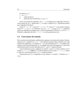 12 FEOFILOFF
PISODELOG (n)
1 se n = 1
2 então devolva 0
3 senão devolva PISODELOG ( n/2 ) + 1
Prova da correção do algoritmo: Se n = 1, é evidente que o algoritmo devolve o
valor correto de lg n . Agora tome n ≥ 2 e seja k o número lg n . Queremos mostrar
que o algoritmo devolve k.
Como 2k ≤ n < 2k+1, temos 2k−1 ≤ n/2 < 2k. Como 2k−1 é um número natural,
temos 2k−1 ≤ n/2 < 2k e portanto lg n/2 = k − 1. Como n/2 < n, podemos
supor, por hipótese de indução, que o valor da expressão PISODELOG ( n/2 ) é k − 1.
Portanto, o algoritmo devolve k − 1 + 1 = k, como queríamos provar.
1.4 Convenções de notação
Para concluir esta introdução, estabelecemos algumas convenções de notação. Denota-
remos por N o conjunto {0, 1, 2, 3, . . .} dos números naturais (que coincide com o dos
inteiros não-negativos). O conjunto N − {0} será denotado por N>
. O conjunto dos
números reais será denotado por R. O conjunto dos reais não-negativos e o dos reais
estritamente positivos serão denotados por R≥
e por R>
respectivamente.
Como já dissemos acima, o piso de um número x em R≥
é o único número i em N
tal que i ≤ x < i + 1. O teto de x é o único número j em N tal que j − 1 < x ≤ j. O piso
e o teto de x são denotados por x e x respectivamente.
Denotaremos por lg n o logaritmo de um número n na base 2. Portanto, lg n =
log2 n.
 