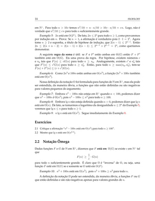 14 FEOFILOFF
em N>
. Para todo n > 10c temos n2/10 = n · n/10 > 10c · n/10 = cn. Logo, não é
verdade que n2/10 ≤ cn para todo n suﬁcientemente grande.
Exemplo 5: 2n está em O(2n). De fato, 2n ≤ 2n para todo n ≥ 1, como provaremos
por indução em n. Prova: Se n = 1, a aﬁrmação é verdadeira pois 2 · 1 = 21. Agora
tome n ≥ 2 e suponha, a título de hipótese de indução, que 2(n − 1) ≤ 2n−1. Então
2n ≤ 2(n + n − 2) = 2(n − 1) + 2(n − 1) ≤ 2n−1 + 2n−1 = 2n, como queríamos
demonstrar.
A seguinte regra da soma é útil: se F e F estão ambas em O(G) então F + F
também está em O(G). Eis uma prova da regra. Por hipótese, existem números c
e n0 tais que F(n) ≤ cG(n) para todo n ≥ n0. Analogamente, existem c e n0 tais
que F (n) ≤ c G(n) para todo n ≥ n0. Então, para todo n ≥ max(n0, n0), tem-se
F(n) + F (n) ≤ (c + c )G(n).
Exemplo 6: Como 2n3 e 100n estão ambas em O(n3), a função 2n3 + 100n também
está em O(n3).
Nossa deﬁnição da notação O foi formulada para funções de N em R≥
, mas ela pode
ser estendida, da maneira óbvia, a funções que não estão deﬁnidas ou são negativas
para valores pequenos do argumento.
Exemplo 7: Embora n2 − 100n não esteja em R≥
quando n < 100, podemos dizer
que n2 − 100n é O(n2), pois n2 − 100n ≤ n2 para todo n ≥ 100.
Exemplo 8: Embora lg n não esteja deﬁnida quando n = 0, podemos dizer que lg n
está em O(n). De fato, se tomarmos o logaritmo da desigualdade n ≤ 2n do Exemplo 5,
veremos que lg n ≤ n para todo n ≥ 1.
Exemplo 9: n lg n está em O(n2). Segue imediatamente do Exemplo 8.
Exercícios
2.1 Critique a aﬁrmação “n2
− 100n está em O(n2
) para todo n ≥ 100”.
2.2 Mostre que lg n está em O(n0.5
).
2.2 Notação Ômega
Dadas funções F e G de N em R≥
, dizemos que F está em Ω(G) se existe c em N>
tal
que
F(n) ≥
1
c
· G(n)
para todo n suﬁcientemente grande. É claro que Ω é “inversa” de O, ou seja, uma
função F está em Ω(G) se e somente se G está em O(F).
Exemplo 10: n3 + 100n está em Ω(n3), pois n3 + 100n ≥ n3 para todo n.
A deﬁnição da notação Ω pode ser estendida, da maneira óbvia, a funções F ou G
que estão deﬁnidas e são não-negativas apenas para valores grandes de n.
 