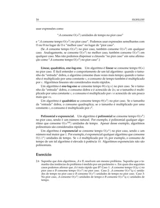 16 FEOFILOFF
usar expressões como
“A consome O(n2) unidades de tempo no pior caso”
e “A consome tempo O(n2) no pior caso”. Podemos usar expressões semelhantes com
Ω ou Θ no lugar de O e “melhor caso” no lugar de “pior caso”.
(Se A consome tempo O(n2) no pior caso, também consome O(n2) em qualquer
caso. Analogamente, se consome Ω(n2) no melhor caso, também consome Ω(n2) em
qualquer caso. Mas não podemos dispensar a cláusula “no pior caso” em uma aﬁrma-
ção como “A consome tempo Ω(n2) no pior caso”.)
Linear, quadrático, ene-log-ene. Um algoritmo é linear se consome tempo Θ(n)
no pior caso. É fácil entender o comportamento de um tal algoritmo: quando o tama-
nho da “entrada” dobra, o algorimo consome duas vezes mais tempo; quando o tama-
nho é multiplicado por uma constante c, o consumo de tempo também é multiplicado
por c. Algoritmos lineares são considerados muito rápidos.
Um algoritmo é ene-log-ene se consome tempo Θ(n lg n) no pior caso. Se o tama-
nho da “entrada” dobra, o consumo dobra e é acrescido de 2n; se o tamanho é multi-
plicado por uma constante c, o consumo é multiplicado por c e acrescido de um pouco
mais que cn.
Um algoritmo é quadrático se consome tempo Θ(n2) no pior caso. Se o tamanho
da “entrada” dobra, o consumo quadruplica; se o tamanho é multiplicado por uma
constante c, o consumo é multiplicado por c2.
Polinomial e exponencial. Um algoritmo é polinomial se consome tempo O(nk)
no pior caso, sendo k um número natural. Por exemplo, é polinomial qualquer algo-
ritmo que consome O(n100) unidades de tempo. Apesar desse exemplo, algoritmos
polinomiais são considerados rápidos.
Um algoritmo é exponencial se consome tempo Ω(an) no pior caso, sendo a um
número real maior que 1. Por exemplo, é exponencial qualquer algoritmo que consome
Ω(1.1n) unidades de tempo. Se n é multiplicado por 10, por exemplo, o consumo de
tempo de um tal algoritmo é elevado à potência 10. Algoritmos exponenciais não são
polinomiais.
Exercício
2.6 Suponha que dois algoritmos, A e B, resolvem um mesmo problema. Suponha que o ta-
manho das instâncias do problema é medido por um parâmetro n. Em quais dos seguintes
casos podemos aﬁrmar que A é mais rápido que B? Caso 1: A consome tempo O(lg n) no
pior caso e B consome tempo O(n3
) no pior caso. Caso 2: A consome O(n2
lg n) unida-
des de tempo no pior caso e B consome Ω(n2
) unidades de tempo no pior caso. Caso 3:
No pior caso, A consome O(n2
) unidades de tempo e B consome Ω(n2
lg n) unidades de
tempo.
 