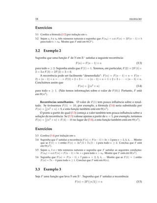 18 FEOFILOFF
Exercícios
3.1 Conﬁra a fórmula (3.2) por indução em n.
3.2 Sejam a, b e n0 três números naturais e suponha que F(n0) = a e F(n) = 2F(n − 1) + b
para todo n > n0. Mostre que F está em Θ(2n
).
3.2 Exemplo 2
Suponha que uma função F de N em R>
satisfaz a seguinte recorrência:
F(n) = F(n − 1) + n (3.3)
para todo n ≥ 2. Suponha ainda que F(1) = 1. Teremos, em particular, F(2) = 2F(1)+
2 = 3 e F(3) = 2F(2) + 3 = 6.
A recorrência pode ser facilmente “desenrolada”: F(n) = F(n − 1) + n = F(n −
2) + (n − 1) + n = · · · = F(1) + 2 + 3 + · · · + (n − 1) + n = 1 + 2 + 3 + · · · + (n − 1) + n.
Concluímos assim que
F(n) = 1
2(n2 + n) (3.4)
para todo n ≥ 1. (Não temos informações sobre o valor de F(0).) Portanto, F está
em Θ(n2).
Recorrências semelhantes. O valor de F(1) tem pouca inﬂuência sobre o resul-
tado. Se tivéssemos F(1) = 10, por exemplo, a fórmula (3.4) seria substituída por
F(n) = 1
2(n2 + n) + 9, e esta função também está em Θ(n2).
O ponto a partir do qual (3.3) começa a valer também tem pouca inﬂuência sobre a
solução da recorrência. Se (3.3) valesse apenas a partir de n = 5, por exemplo, teríamos
F(n) = 1
2(n2 + n) + F(4) − 10 no lugar de (3.4), e esta função também está em Θ(n2).
Exercícios
3.3 Conﬁra (3.4) por indução em n.
3.4 Suponha que F satisfaz a recorrência F(n) = F(n − 1) + 3n + 2 para n = 2, 3, 4, ... Mostre
que se F(1) = 1 então F(n) = 3n2
/2 + 7n/2 − 4 para todo n ≥ 2. Conclua que F está
em Θ(n2
).
3.5 Sejam a, b e c três números naturais e suponha que F satisfaz as seguintes condições:
F(n0) = a e F(n) = F(n − 1) + bn + c para todo n > n0. Mostre que F está em Θ(n2
).
3.6 Suponha que F(n) = F(n − 1) + 7 para n = 2, 3, 4, ... Mostre que se F(1) = 1 então
F(n) = 7n − 6 para todo n ≥ 1. Conclua que F está em Θ(n).
3.3 Exemplo 3
Seja F uma função que leva N em R>
. Suponha que F satisfaz a recorrência
F(n) = 2F( n/2 ) + n (3.5)
 
