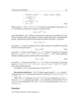 ANÁLISE DE ALGORITMOS 21
= 2j
(3/2)j
+ (3/2)j−1
+ · · · + (3/2)2
+ (3/2)1
+ (3/2)0
= 2j (3/2)j+1 − 1
3/2 − 1
= 2j+1
(3/2)j+1
− 1
= 3j+1
− 2j+1
. (3.12)
Observe que 3j = (2lg 3)j = (2j)lg 3 = nlg 3. (A título de curiosidade, lg 3 ﬁca entre 1.584
e 1.585.) Portanto, a fórmula (3.12) pode ser reescrita assim:
F(n) = 3nlg 3
− 2n
para toda potência n de 2. Embora esta fórmula só valha para as potências de 2, po-
demos usá-la para obter cotas superior e inferior válidas para todo n suﬁcientemente
grande. A primeira providência nessa direção é certiﬁcar-se de que F é crescente:
F(n) < F(n + 1)
para todo n ≥ 1. A prova é análoga à de (3.8). Agora estamos em condições de calcular
uma boa cota superior para F:
F(n) ≤ 9nlg 3
(3.13)
para todo n ≥ 1. Tome j em N tal que 2j ≤ n < 2j+1. Como F é crescente, (3.12) garante
que F(n) < F(2j+1) = 3j+2 − 2j+2 ≤ 3j+2 = 9 · (2j)lg 3 ≤ 9nlg 3, como queríamos
mostrar. Também podemos calcular uma boa cota inferior:
F(n) ≥ 1
3nlg 3 (3.14)
para todo n ≥ 1. Tome j em N tal que 2j ≤ n < 2j+1. Como F é crescente, (3.12) garante
que F(n) ≥ F(2j) = 3j+1 −2j+1 = 3j +2·3j −2·2j ≥ 3j = 1
33j+1 = 1
3(2j+1)lg 3 > 1
3nlg 3,
como queríamos demonstrar.
As relações (3.13) e (3.14) mostram que F está em Θ(nlg 3).
Recorrências semelhantes. Se (3.11) valesse apenas quando n ≥ n0, a função F
continuaria em Θ(nlg 3) quaisquer que fossem os valores de F( n0/2 ), F( n0/2 + 1),
..., F(n0 − 1).
Além disso, F continuará em Θ(nlg 3) se (3.11) for substituída por F(n) =
3F( n/2 ) + cn + d, quaisquer que sejam c > 0 e d. Também continuará em Θ(nlg 3) se
“3F( n/2 )” for trocado por “2F( n/2 ) + F( n/2 )” ou até mesmo por “2F( n/2 ) +
F( n/2 + 1)”.
Exercício
3.10 Conﬁra a formula (3.12) por indução em j.
 