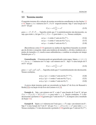 22 FEOFILOFF
3.5 Teorema mestre
O seguinte teorema dá a solução de muitas recorrências semelhantes às das Seções 3.3
e 3.4. Sejam a, k e c números em N>
, N e R>
respectivamente. Seja F uma função de N
em R>
tal que
F(n) = a F
n
2
+ cnk
(3.15)
para n = 21, 22, 23, ... Suponha ainda que F é assintoticamente não-decrescente, ou
seja, que existe n1 tal que F(n) ≤ F(n + 1) para todo n ≥ n1. Nessas condições,
se lg a > k então F está em Θ(nlg a), (3.16)
se lg a = k então F está em Θ(nk lg n), (3.17)
se lg a < k então F está em Θ(nk). (3.18)
(Recorrências como (3.15) aparecem na análise de algoritmos baseados na estraté-
gia da divisão e conquista: dada uma instância de tamanho n, divida a instância em a
partes de tamanho n/2, resolva essas subinstâncias, e combine as soluções em tempo
limitado por cnk.)
Generalização. O teorema pode ser generalizado como segue. Sejam a ≥ 1, b ≥ 2,
k ≥ 0 e n0 ≥ 1 números em N e seja c um número em R>
. Seja F é uma função de N
em R>
tal que
F(n) = a F
n
b
+ cnk
(3.19)
para n = n0b1, n0b2, n0b3, ... Suponha ainda que F é assintoticamente não-decrescente.
Nessas condições,
se lg a/ lg b > k então F está em Θ(nlg a/ lg b), (3.20)
se lg a/ lg b = k então F está em Θ(nk lg n), (3.21)
se lg a/ lg b < k então F está em Θ(nk). (3.22)
A prova deste teorema pode ser encontrada na Seção 4.7 do livro de Brassard e
Bratley [2] e na Seção 4.4 do livro de Cormen et al. [3].
Exemplo A. Seja c um número em R>
e seja F uma função de N em R>
tal que
F(n) = F( n/2 ) + 2F( n/2 ) + cn para todo n ≥ 2. Nessas condições, F é não-
decrescente e portanto (3.16) garante que F está em Θ(nlg 3). (Compare com o resultado
da Seção 3.4.)
Exemplo B. Sejam a e k números em N tais que a > 2k e seja c um número em R>
.
Seja F é uma função de N em R>
tal que F(n) = aF n/2 + cnk para todo n ≥ 1.
Nessas condições, F é não-decrescente e portanto (3.16) garante que F está em Θ(nlg a).
 