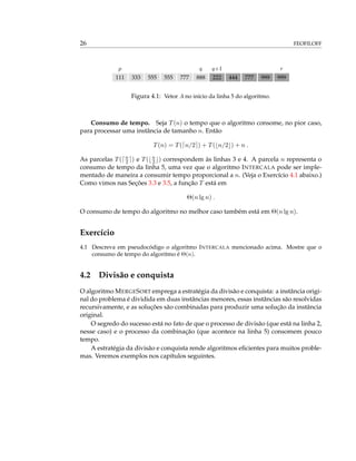 26 FEOFILOFF
p q q+1 r
111 333 555 555 777 888 222 444 777 999 999
Figura 4.1: Vetor A no início da linha 5 do algoritmo.
Consumo de tempo. Seja T(n) o tempo que o algoritmo consome, no pior caso,
para processar uma instância de tamanho n. Então
T(n) = T( n/2 ) + T( n/2 ) + n .
As parcelas T( n
2 ) e T( n
2 ) correspondem às linhas 3 e 4. A parcela n representa o
consumo de tempo da linha 5, uma vez que o algoritmo INTERCALA pode ser imple-
mentado de maneira a consumir tempo proporcional a n. (Veja o Exercício 4.1 abaixo.)
Como vimos nas Seções 3.3 e 3.5, a função T está em
Θ(n lg n) .
O consumo de tempo do algoritmo no melhor caso também está em Θ(n lg n).
Exercício
4.1 Descreva em pseudocódigo o algoritmo INTERCALA mencionado acima. Mostre que o
consumo de tempo do algoritmo é Θ(n).
4.2 Divisão e conquista
O algoritmo MERGESORT emprega a estratégia da divisão e conquista: a instância origi-
nal do problema é dividida em duas instâncias menores, essas instâncias são resolvidas
recursivamente, e as soluções são combinadas para produzir uma solução da instância
original.
O segredo do sucesso está no fato de que o processo de divisão (que está na linha 2,
nesse caso) e o processo da combinação (que acontece na linha 5) consomem pouco
tempo.
A estratégia da divisão e conquista rende algoritmos eﬁcientes para muitos proble-
mas. Veremos exemplos nos capítulos seguintes.
 