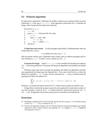 28 FEOFILOFF
5.2 Primeiro algoritmo
Se aplicarmos cegamente a deﬁnição de solidez, teremos que examinar todos os pares
ordenados (i, j) tais que p ≤ i ≤ j ≤ r. Esse algoritmo consumiria Θ(n3) unidades de
tempo. Mas é possivel fazer algo mais eﬁciente:
SOLIDEZI (A, p, r)
1 x ← A[r]
2 para q ← r − 1 decrescendo até p faça
3 s ← 0
4 para j ← q até r faça
5 s ← s + A[j]
6 se s > x então x ← s
7 devolva x
O algoritmo está correto. A cada passagem pela linha 2, imediatamente antes da
comparação de q com p,
x é a solidez do vetor A[q+1 . . r].
Este invariante mostra que o algoritmo está correto, pois na última passagem pela li-
nha 2 teremos q = p − 1 e então x será a solidez do A[p . . r].
Consumo de tempo. Adote n := r − p + 1 como medida do tamanho da instância
A[p . . r] do nosso problema. O consumo de tempo do algoritmo será medido em relação
a n.
Podemos supor que uma execução de qualquer das linhas do algoritmo consome
uma quantidade de tempo que não depende de n. Para cada valor ﬁxo de q, o bloco de
linhas 5-6 é repetido r − q + 1 vezes. Como q decresce de r − 1 até p, o número total de
repetições do bloco de linhas 5-6 é
r−1
q=p
(r − q + 1) = n + (n − 1) + · · · + 3 + 2 = 1
2(n2
+ n − 2) .
Portanto, o consumo de tempo está em Θ(n2), tanto no pior quanto no melhor caso.
O algoritmo é ineﬁciente porque a soma de cada segmento é recalculada muitas ve-
zes. Por exemplo, a soma de A[10 . . r] é refeita durante o cálculo das somas de A[9 . . r],
A[8 . . r], etc. O algoritmo da próxima seção procura remediar esta ineﬁciência.
Exercícios
5.1 Modiﬁque o algoritmo SOLIDEZI de modo que ele devolva um par (i, k) de índices tal que
a soma A[i] + · · · + A[k] é a solidez de A[p . . r].
5.2 Escreva um algoritmo análogo a SOLIDEZI para tratar da variante do problema que admite
segmentos vazios. Nessa variante, um segmento A[i . . k] é vazio se i = k + 1. A soma de
um segmento vazio é 0.
 
