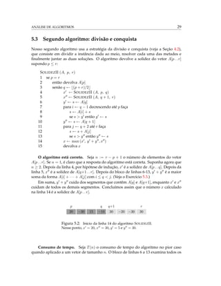 ANÁLISE DE ALGORITMOS 29
5.3 Segundo algoritmo: divisão e conquista
Nosso segundo algoritmo usa a estratégia da divisão e conquista (veja a Seção 4.2),
que consiste em dividir a instância dada ao meio, resolver cada uma das metades e
ﬁnalmente juntar as duas soluções. O algoritmo devolve a solidez do vetor A[p . . r]
supondo p ≤ r:
SOLIDEZII (A, p, r)
1 se p = r
2 então devolva A[p]
3 senão q ← (p + r)/2
4 x ← SOLIDEZII (A, p, q)
5 x ← SOLIDEZII (A, q + 1, r)
6 y ← s ← A[q]
7 para i ← q − 1 decrescendo até p faça
8 s ← A[i] + s
9 se s > y então y ← s
10 y ← s ← A[q + 1]
11 para j ← q + 2 até r faça
12 s ← s + A[j]
13 se s > y então y ← s
14 x ← max (x , y + y , x )
15 devolva x
O algoritmo está correto. Seja n := r − p + 1 o número de elementos do vetor
A[p . . r]. Se n = 1, é claro que a resposta do algoritmo está correta. Suponha agora que
n ≥ 2. Depois da linha 4, por hipótese de indução, x é a solidez de A[p . . q]. Depois da
linha 5, x é a solidez de A[q+1 . . r]. Depois do bloco de linhas 6-13, y + y é a maior
soma da forma A[i] + · · · + A[j] com i ≤ q < j. (Veja o Exercício 5.3.)
Em suma, y + y cuida dos segmentos que contêm A[q] e A[q+1], enquanto x e x
cuidam de todos os demais segmentos. Concluímos assim que o número x calculado
na linha 14 é a solidez de A[p . . r].
p q q+1 r
20 −30 15 −10 30 −20 −30 30
Figura 5.2: Início da linha 14 do algoritmo SOLIDEZII.
Nesse ponto, x = 20, x = 30, y = 5 e y = 30.
Consumo de tempo. Seja T(n) o consumo de tempo do algoritmo no pior caso
quando aplicado a um vetor de tamanho n. O bloco de linhas 6 a 13 examina todos os
 