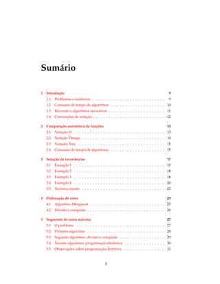 Sumário
1 Introdução 9
1.1 Problemas e instâncias . . . . . . . . . . . . . . . . . . . . . . . . . . . 9
1.2 Consumo de tempo de algoritmos . . . . . . . . . . . . . . . . . . . . 10
1.3 Recursão e algoritmos recursivos . . . . . . . . . . . . . . . . . . . . . 11
1.4 Convenções de notação . . . . . . . . . . . . . . . . . . . . . . . . . . . 12
2 Comparação assintótica de funções 13
2.1 Notação O . . . . . . . . . . . . . . . . . . . . . . . . . . . . . . . . . . 13
2.2 Notação Ômega . . . . . . . . . . . . . . . . . . . . . . . . . . . . . . . 14
2.3 Notação Teta . . . . . . . . . . . . . . . . . . . . . . . . . . . . . . . . . 15
2.4 Consumo de tempo de algoritmos . . . . . . . . . . . . . . . . . . . . 15
3 Solução de recorrências 17
3.1 Exemplo 1 . . . . . . . . . . . . . . . . . . . . . . . . . . . . . . . . . . 17
3.2 Exemplo 2 . . . . . . . . . . . . . . . . . . . . . . . . . . . . . . . . . . 18
3.3 Exemplo 3 . . . . . . . . . . . . . . . . . . . . . . . . . . . . . . . . . . 18
3.4 Exemplo 4 . . . . . . . . . . . . . . . . . . . . . . . . . . . . . . . . . . 20
3.5 Teorema mestre . . . . . . . . . . . . . . . . . . . . . . . . . . . . . . . 22
4 Ordenação de vetor 25
4.1 Algoritmo Mergesort . . . . . . . . . . . . . . . . . . . . . . . . . . . . 25
4.2 Divisão e conquista . . . . . . . . . . . . . . . . . . . . . . . . . . . . . 26
5 Segmento de soma máxima 27
5.1 O problema . . . . . . . . . . . . . . . . . . . . . . . . . . . . . . . . . 27
5.2 Primeiro algoritmo . . . . . . . . . . . . . . . . . . . . . . . . . . . . . 28
5.3 Segundo algoritmo: divisão e conquista . . . . . . . . . . . . . . . . . 29
5.4 Terceiro algoritmo: programação dinâmica . . . . . . . . . . . . . . . 30
5.5 Observações sobre programação dinâmica . . . . . . . . . . . . . . . . 32
3
 