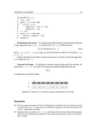 ANÁLISE DE ALGORITMOS 31
SOLIDEZIII (A, p, r)
1 F[p] ← A[p]
2 para q ← p + 1 até r faça
3 se F[q − 1] > 0
4 então F[q] ← F[q−1] + A[q]
5 senão F[q] ← A[q]
6 x ← F[p]
7 para q ← p + 1 até r faça
8 se F[q] > x então x ← F[q]
9 devolva x
O algoritmo está correto. A cada passagem pela linha 2, imediatamente antes que
q seja comparado com r, F[q − 1] é a ﬁrmeza de A[p . . q−1]. Mais que isso,
F[j] é a ﬁrmeza de A[p . . j] (5.2)
para j = q−1, q−2, ..., p+1, p. Logo, no início da linha 6, o fato (5.2) vale para j = p,
p + 1, ..., r.
O bloco de linhas 6-8 escolhe a maior das ﬁrmezas. Portanto, no ﬁm do algoritmo,
x é a solidez de A[p . . r].
Consumo de tempo. O algoritmo consome tempo proporcional ao número de
elementos n := r − p + 1 do vetor. O consumo de tempo do algoritmo está em
Θ(n)
e o algoritmo é, portanto, linear.
p r
A 20 −30 15 −10 30 −20 −30 30
F 20 −10 15 5 35 15 −15 30
Figura 5.3: Vetores A e F no ﬁm da execução do algoritmo SOLIDEZIII.
Exercícios
5.4 Os dois processos iterativos de SOLIDEZIII podem ser fundidos num só, evitando-se assim
o uso do vetor F[p . . r]. Uma variável f pode fazer o papel de um elemento genérico do
vetor F. Implemente essa idéia.
5.5 Suponha dada uma matriz A[1 . . n, 1 . . n] de números inteiros (nem todos não-negativos).
Encontrar uma submatriz quadrada de A que tenha soma máxima. (Veja o livro de Ben-
tley [1, p.84].)
 