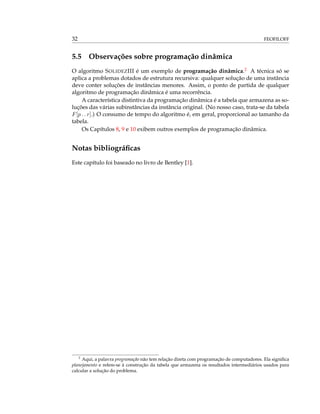 32 FEOFILOFF
5.5 Observações sobre programação dinâmica
O algoritmo SOLIDEZIII é um exemplo de programação dinâmica.2 A técnica só se
aplica a problemas dotados de estrutura recursiva: qualquer solução de uma instância
deve conter soluções de instâncias menores. Assim, o ponto de partida de qualquer
algoritmo de programação dinâmica é uma recorrência.
A característica distintiva da programação dinâmica é a tabela que armazena as so-
luções das várias subinstâncias da instância original. (No nosso caso, trata-se da tabela
F[p . . r].) O consumo de tempo do algoritmo é, em geral, proporcional ao tamanho da
tabela.
Os Capítulos 8, 9 e 10 exibem outros exemplos de programação dinâmica.
Notas bibliográﬁcas
Este capítulo foi baseado no livro de Bentley [1].
2
Aqui, a palavra programação não tem relação direta com programação de computadores. Ela signiﬁca
planejamento e refere-se à construção da tabela que armazena os resultados intermediários usados para
calcular a solução do problema.
 