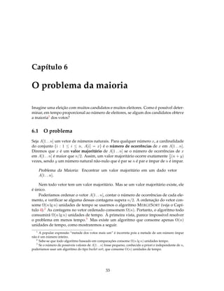 Capítulo 6
O problema da maioria
Imagine uma eleição com muitos candidatos e muitos eleitores. Como é possível deter-
minar, em tempo proporcional ao número de eleitores, se algum dos candidatos obteve
a maioria1 dos votos?
6.1 O problema
Seja A[1 . . n] um vetor de números naturais. Para qualquer número x, a cardinalidade
do conjunto {i : 1 ≤ i ≤ n, A[i] = x} é o número de ocorrências de x em A[1 . . n].
Diremos que x é um valor majoritário de A[1 . . n] se o número de ocorrências de x
em A[1 . . n] é maior que n/2. Assim, um valor majoritário ocorre exatamente 1
2(n + y)
vezes, sendo y um número natural não-nulo que é par se n é par e ímpar de n é impar.
Problema da Maioria: Encontrar um valor majoritário em um dado vetor
A[1 . . n].
Nem todo vetor tem um valor majoritário. Mas se um valor majoritário existe, ele
é único.
Poderíamos ordenar o vetor A[1 . . n], contar o número de ocorrências de cada ele-
mento, e veriﬁcar se alguma dessas contagens supera n/2. A ordenação do vetor con-
some Ω(n lg n) unidades de tempo se usarmos o algoritmo MERGESORT (veja o Capí-
tulo 4).2 As contagens no vetor ordenado consomem Ω(n). Portanto, o algoritmo todo
consumirá Ω(n lg n) unidades de tempo. À primeira vista, parece ímpossível resolver
o problema em menos tempo.3 Mas existe um algoritmo que consome apenas O(n)
unidades de tempo, como mostraremos a seguir.
1
A popular expressão “metade dos votos mais um” é incorreta pois a metade de um número ímpar
não é um número inteiro.
2
Sabe-se que todo algoritmo baseado em comparações consome Ω(n lg n) unidades tempo.
3
Se o número de possíveis valores de A[1 . . n] fosse pequeno, conhecido a priori e independente de n,
poderíamos usar um algoritmo do tipo bucket sort, que consome O(n) unidades de tempo.
33
 