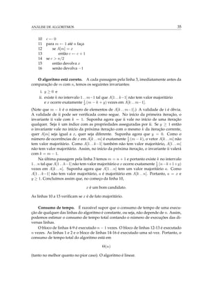 ANÁLISE DE ALGORITMOS 35
10 c ← 0
11 para m ← 1 até n faça
12 se A[m] = x
13 então c ← c + 1
14 se c > n/2
15 então devolva x
16 senão devolva −1
O algoritmo está correto. A cada passagem pela linha 3, imediatamente antes da
comparação de m com n, temos os seguintes invariantes:
i. y ≥ 0 e
ii. existe k no intervalo 1 . . m−1 tal que A[1 . . k−1] não tem valor majoritário
e x ocorre exatamente 1
2 (m − k + y) vezes em A[k . . m−1].
(Note que m − k é o número de elementos de A[k . . m−1].) A validade de i é óbvia.
A validade de ii pode ser veriﬁcada como segue. No início da primeira iteração, o
invariante ii vale com k = 1. Suponha agora que ii vale no início de uma iteração
qualquer. Seja k um índice com as propriedades asseguradas por ii. Se y ≥ 1 então
o invariante vale no início da próxima iteração com o mesmo k da iteração corrente,
quer A[m] seja igual a x, quer seja diferente. Suponha agora que y = 0. Como o
número de ocorrências de x em A[k . . m] é exatamente 1
2 (m − k), o vetor A[k . . m] não
tem valor majoritário. Como A[1 . . k−1] também não tem valor majoritário, A[1 . . m]
não tem valor majoritário. Assim, no início da próxima iteração, o invariante ii valerá
com k = m − 1.
Na última passagem pela linha 3 temos m = n + 1 e portanto existe k no intervalo
1 . . n tal que A[1 . . k−1] não tem valor majoritário e x ocorre exatamente 1
2 (n−k+1+y)
vezes em A[k . . n]. Suponha agora que A[1 . . n] tem um valor majoritário a. Como
A[1 . . k−1] não tem valor majoritário, a é majoritário em A[k . . n]. Portanto, a = x e
y ≥ 1. Concluímos assim que, no começo da linha 10,
x é um bom candidato.
As linhas 10 a 13 veriﬁcam se x é de fato majoritário.
Consumo de tempo. É razoável supor que o consumo de tempo de uma execu-
ção de qualquer das linhas do algoritmo é constante, ou seja, não depende de n. Assim,
podemos estimar o consumo de tempo total contando o número de execuções das di-
versas linhas.
O bloco de linhas 4-9 é executado n − 1 vezes. O bloco de linhas 12-13 é executado
n vezes. As linhas 1 e 2 e o bloco de linhas 14-16 é executado uma só vez. Portanto, o
consumo de tempo total do algoritmo está em
Θ(n)
(tanto no melhor quanto no pior caso). O algoritmo é linear.
 