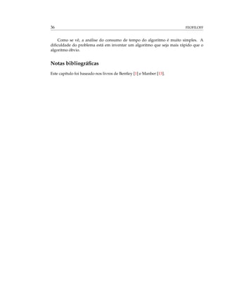 36 FEOFILOFF
Como se vê, a análise do consumo de tempo do algoritmo é muito simples. A
diﬁculdade do problema está em inventar um algoritmo que seja mais rápido que o
algoritmo óbvio.
Notas bibliográﬁcas
Este capítulo foi baseado nos livros de Bentley [1] e Manber [13].
 