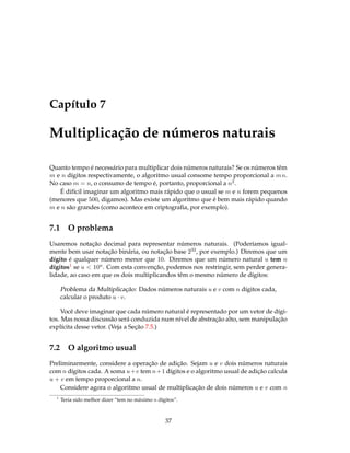 Capítulo 7
Multiplicação de números naturais
Quanto tempo é necessário para multiplicar dois números naturais? Se os números têm
m e n dígitos respectivamente, o algoritmo usual consome tempo proporcional a mn.
No caso m = n, o consumo de tempo é, portanto, proporcional a n2.
É difícil imaginar um algoritmo mais rápido que o usual se m e n forem pequenos
(menores que 500, digamos). Mas existe um algoritmo que é bem mais rápido quando
m e n são grandes (como acontece em criptograﬁa, por exemplo).
7.1 O problema
Usaremos notação decimal para representar números naturais. (Poderíamos igual-
mente bem usar notação binária, ou notação base 232, por exemplo.) Diremos que um
dígito é qualquer número menor que 10. Diremos que um número natural u tem n
dígitos1 se u < 10n. Com esta convenção, podemos nos restringir, sem perder genera-
lidade, ao caso em que os dois multiplicandos têm o mesmo número de dígitos:
Problema da Multiplicação: Dados números naturais u e v com n dígitos cada,
calcular o produto u · v.
Você deve imaginar que cada número natural é representado por um vetor de dígi-
tos. Mas nossa discussão será conduzida num nível de abstração alto, sem manipulação
explícita desse vetor. (Veja a Seção 7.5.)
7.2 O algoritmo usual
Preliminarmente, considere a operação de adição. Sejam u e v dois números naturais
com n dígitos cada. A soma u+v tem n+1 dígitos e o algoritmo usual de adição calcula
u + v em tempo proporcional a n.
Considere agora o algoritmo usual de multiplicação de dois números u e v com n
1
Teria sido melhor dizer “tem no máximo n dígitos”.
37
 