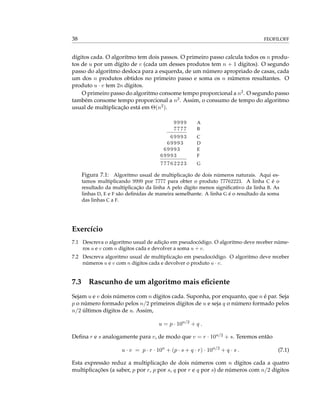 38 FEOFILOFF
dígitos cada. O algoritmo tem dois passos. O primeiro passo calcula todos os n produ-
tos de u por um dígito de v (cada um desses produtos tem n + 1 dígitos). O segundo
passo do algoritmo desloca para a esquerda, de um número apropriado de casas, cada
um dos n produtos obtidos no primeiro passo e soma os n números resultantes. O
produto u · v tem 2n dígitos.
O primeiro passo do algoritmo consome tempo proporcional a n2. O segundo passo
também consome tempo proporcional a n2. Assim, o consumo de tempo do algoritmo
usual de multiplicação está em Θ(n2).
9999 A
7777 B
69993 C
69993 D
69993 E
69993 F
77762223 G
Figura 7.1: Algoritmo usual de multiplicação de dois números naturais. Aqui es-
tamos multiplicando 9999 por 7777 para obter o produto 77762223. A linha C é o
resultado da multiplicação da linha A pelo dígito menos signiﬁcativo da linha B. As
linhas D, E e F são deﬁnidas de maneira semelhante. A linha G é o resultado da soma
das linhas C a F.
Exercício
7.1 Descreva o algoritmo usual de adição em pseudocódigo. O algoritmo deve receber núme-
ros u e v com n dígitos cada e devolver a soma u + v.
7.2 Descreva algoritmo usual de multiplicação em pseudocódigo. O algoritmo deve receber
números u e v com n dígitos cada e devolver o produto u · v.
7.3 Rascunho de um algoritmo mais eﬁciente
Sejam u e v dois números com n dígitos cada. Suponha, por enquanto, que n é par. Seja
p o número formado pelos n/2 primeiros dígitos de u e seja q o número formado pelos
n/2 últimos dígitos de u. Assim,
u = p · 10n/2
+ q .
Deﬁna r e s analogamente para v, de modo que v = r · 10n/2 + s. Teremos então
u · v = p · r · 10n
+ (p · s + q · r) · 10n/2
+ q · s . (7.1)
Esta expressão reduz a multiplicação de dois números com n dígitos cada a quatro
multiplicações (a saber, p por r, p por s, q por r e q por s) de números com n/2 dígitos
 