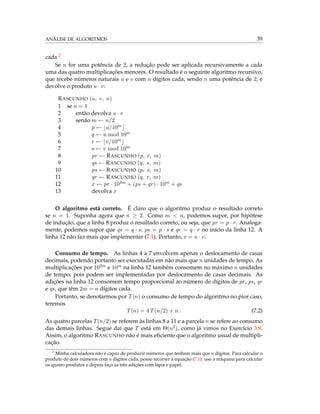 ANÁLISE DE ALGORITMOS 39
cada.2
Se n for uma potência de 2, a redução pode ser aplicada recursivamente a cada
uma das quatro multiplicações menores. O resultado é o seguinte algoritmo recursivo,
que recebe números naturais u e v com n dígitos cada, sendo n uma potência de 2, e
devolve o produto u · v:
RASCUNHO (u, v, n)
1 se n = 1
2 então devolva u · v
3 senão m ← n/2
4 p ← u/10m
5 q ← u mod 10m
6 r ← v/10m
7 s ← v mod 10m
8 pr ← RASCUNHO (p, r, m)
9 qs ← RASCUNHO (q, s, m)
10 ps ← RASCUNHO (p, s, m)
11 qr ← RASCUNHO (q, r, m)
12 x ← pr · 102m + (ps + qr) · 10m + qs
13 devolva x
O algoritmo está correto. É claro que o algoritmo produz o resultado correto
se n = 1. Suponha agora que n ≥ 2. Como m < n, podemos supor, por hipótese
de indução, que a linha 8 produz o resultado correto, ou seja, que pr = p · r. Analoga-
mente, podemos supor que qs = q · s, ps = p · s e qr = q · r no início da linha 12. A
linha 12 não faz mais que implementar (7.1). Portanto, x = u · v.
Consumo de tempo. As linhas 4 a 7 envolvem apenas o deslocamento de casas
decimais, podendo portanto ser executadas em não mais que n unidades de tempo. As
multiplicações por 102m e 10m na linha 12 também consomem no máximo n unidades
de tempo, pois podem ser implementadas por deslocamento de casas decimais. As
adições na linha 12 consomem tempo proporcional ao número de dígitos de pr, ps, qr
e qs, que têm 2m = n dígitos cada.
Portanto, se denotarmos por T(n) o consumo de tempo do algoritmo no pior caso,
teremos
T(n) = 4 T(n/2) + n . (7.2)
As quatro parcelas T(n/2) se referem às linhas 8 a 11 e a parcela n se refere ao consumo
das demais linhas. Segue daí que T está em Θ(n2), como já vimos no Exercício 3.9.
Assim, o algoritmo RASCUNHO não é mais eﬁciente que o algoritmo usual de multipli-
cação.
2
Minha calculadora não é capaz de produzir números que tenham mais que n dígitos. Para calcular o
produto de dois números com n dígitos cada, posso recorrer à equação (7.1): uso a máquina para calcular
os quatro produtos e depois faço as três adições com lápis e papel.
 