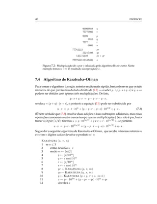 40 FEOFILOFF
99998888 u
77776666 v
9999 p
8888 q
7777 r
6666 s
77762223 pr
59247408 qs
135775310 ps + qr
7777580112347408 x
Figura 7.2: Multiplicação de u por v calculada pelo algoritmo RASCUNHO. Neste
exemplo temos n = 8. O resultado da operação é x.
7.4 Algoritmo de Karatsuba–Ofman
Para tornar o algoritmo da seção anterior muito mais rápido, basta observar que os três
números de que precisamos do lado direito de (7.1) — a saber p · r, (p · s + q · r) e q · s —
podem ser obtidos com apenas três multiplicações. De fato,
p · s + q · r = y − p · r − q · s ,
sendo y = (p + q) · (r + s), e portanto a equação (7.1) pode ser substituída por
u · v = p · r · 10n
+ (y − p · r − q · s) · 10n/2
+ q · s . (7.3)
(É bem verdade que (7.3) envolve duas adições e duas subtrações adicionais, mas essas
operações consomem muito menos tempo que as multiplicações.) Se n não é par, basta
trocar n/2 por n/2 : teremos u = p · 10 n/2 + q e v = r · 10 n/2 + s e portanto
u · v = p · r · 102 n/2
+ (y − p · r − q · s) · 10 n/2
+ q · s .
Segue daí o seguinte algoritmo de Karatsuba e Ofman, que recebe números naturais u
e v com n dígitos cada e devolve o produto u · v:
KARATSUBA (u, v, n)
1 se n ≤ 3
2 então devolva u · v
3 senão m ← n/2
4 p ← u/10m
5 q ← u mod 10m
6 r ← v/10m
7 s ← v mod 10m
8 pr ← KARATSUBA (p, r, m)
9 qs ← KARATSUBA (q, s, m)
10 y ← KARATSUBA (p + q, r + s, m+1)
11 x ← pr · 102m + (y − pr − qs) · 10m + qs
12 devolva x
 