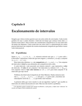 Capítulo 8
Escalonamento de intervalos
Imagine que vários eventos querem usar um certo centro de convenções. Cada evento
gostaria de usar o centro durante o intervalo de tempo que começa numa data a e
termina numa data b. Dois eventos são considerados compatíveis se os seus intervalos
de tempo são disjuntos. Cada evento tem um certo valor e a administração do centro
precisa selecionar um conjunto de eventos mutuamente compatíveis que tenha o maior
valor total possível.
8.1 O problema
Sejam a1, a2, ..., an e b1, b2, ..., bn números naturais tais que ai ≤ bi para cada i.
Cada índice i representa o intervalo que tem origem ai e término bi, ou seja, o conjunto
{ai, ai+1, . . . , bi−1, bi}.
Dois intervalos distintos i e j são compatíveis se bi < aj ou bj < ai. Um conjunto
de intervalos é viável se seus elementos são compatíveis dois a dois.
A cada intervalo i está associado um número natural vi que representa o valor
do intervalo. O valor de um conjunto S de intervalos é o número v(S) := i∈S vi.
Um conjunto viável S tem valor máximo se v(S) ≥ v(S ) para todo conjunto S de
intervalos que seja viável.
Problema dos Intervalos Compatíveis de Valor Máximo: Dados números natu-
rais a1, ..., an, b1, ..., bn e v1, ..., vn tais que ai ≤ bi para cada i, encontrar um
subconjunto viável de {1, . . . , n} que tenha valor máximo.
A primeira idéia que vem à mente é a de um algoritmo “guloso”1 que escolhe os
intervalos em ordem decrescente de valor. Mas isso não resolve o problema.
1
Um algoritmo guloso constrói uma solução escolhendo, a cada passo, o objeto mais “saboroso” de
acordo com algum critério estabelecido a priori.
43
 