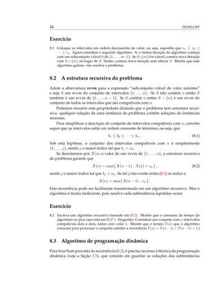 44 FEOFILOFF
Exercício
8.1 Coloque os intervalos em ordem decrescente de valor, ou seja, suponha que v1 ≥ v2 ≥
· · · ≥ vn. Agora considere o seguinte algoritmo. A m-ésima iteração do algoritmo começa
com um subconjunto viável S de {1, . . . , m−1}. Se S∪{m} for viável, comece nova iteração
com S ∪ {m} no lugar de S. Senão, comece nova iteração sem alterar S. Mostre que este
algoritmo guloso. não resolve o problema.
8.2 A estrutura recursiva do problema
Adote a abreviatura svvm para a expressão “subconjunto viável de valor máximo”
e seja S um svvm do conjunto de intervalos {1, . . . , n}. Se S não contém n então S
também é um svvm de {1, . . . , n − 1}. Se S contém n então S − {n} é um svvm do
conjunto de todos os intervalos que são compatíveis com n.
Podemos resumir esta propriedade dizendo que o problema tem estrutura recur-
siva: qualquer solução de uma instância do problema contém soluções de instâncias
menores.
Para simpliﬁcar a descrição do conjunto de intervalos compatíveis com n, convém
supor que os intervalos estão em ordem crescente de términos, ou seja, que
b1 ≤ b2 ≤ · · · ≤ bn . (8.1)
Sob esta hipótese, o conjunto dos intervalos compatíveis com n é simplesmente
{1, . . . , j}, sendo j o maior índice tal que bj < an.
Se denotarmos por X(n) o valor de um svvm de {1, . . . , n}, a estrutura recursiva
do problema garante que
X(n) = max X(n − 1) , X(j) + vn , (8.2)
sendo j o maior índice tal que bj < an. Se tal j não existe então (8.2) se reduz a
X(n) = max X(n − 1) , vn .
Esta recorrência pode ser facilmente transformada em um algoritmo recursivo. Mas o
algoritmo é muito ineﬁciente, pois resolve cada subinstância repetidas vezes.
Exercício
8.2 Escreva um algoritmo recursivo baseado em (8.2). Mostre que o consumo de tempo do
algoritmo no pior caso está em Ω(2n
). (Sugestão: Considere um conjunto com n intervalos
compatíveis dois a dois, todos com valor 1. Mostre que o tempo T(n) que o algoritmo
consome para processar o conjunto satisfaz a recorrência T(n) = T(n − 1) + T(n − 1) + 1.)
8.3 Algoritmo de programação dinâmica
Para tirar bom proveito da recorrência (8.2), é preciso recorrer à técnica da programação
dinâmica (veja a Seção 5.5), que consiste em guardar as soluções das subinstâncias
 