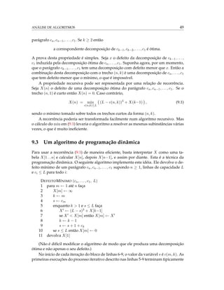 ANÁLISE DE ALGORITMOS 49
parágrafo cn, cn−1, . . . , c1. Se k ≥ 2 então
a correspondente decomposição de ck−1, ck−2, . . . , c1 é ótima.
A prova desta propriedade é simples. Seja x o defeito da decomposição de ck−1, . . . ,
c1 induzida pela decomposição ótima de cn, . . . , c1. Suponha agora, por um momento,
que o parágrafo ck−1, . . . , c1 tem uma decomposição com defeito menor que x. Então a
combinação desta decomposição com o trecho (n, k) é uma decomposição de cn, . . . , c1
que tem defeito menor que o mínimo, o que é impossível.
A propriedade recursiva pode ser representada por uma relação de recorrência.
Seja X(n) o defeito de uma decomposição ótima do parágrafo cn, cn−1, . . . , c1. Se o
trecho (n, 1) é curto então X(n) = 0. Caso contrário,
X(n) = min
c(n,k)≤L
(L − c(n, k))3
+ X(k−1) , (9.1)
sendo o mínimo tomado sobre todos os trechos curtos da forma (n, k).
A recorrência poderia ser transformada facilmente num algoritmo recursivo. Mas
o cálculo do min em (9.1) levaria o algoritmo a resolver as mesmas subinstâncias várias
vezes, o que é muito ineﬁciente.
9.3 Um algoritmo de programação dinâmica
Para usar a recorrência (9.1) de maneira eﬁciente, basta interpretar X como uma ta-
bela X[1 . . n] e calcular X[n], depois X[n−1], e assim por diante. Esta é a técnica da
programação dinâmica. O seguinte algoritmo implementa esta idéia. Ele devolve o de-
feito mínimo de um parágrafo cn, cn−1, . . . , c1 supondo n ≥ 1, linhas de capacidade L
e ci ≤ L para todo i:
DEFEITOMÍNIMO (cn, . . . , c1, L)
1 para m ← 1 até n faça
2 X[m] ← ∞
3 k ← m
4 s ← cm
5 enquanto k > 1 e s ≤ L faça
6 X ← (L − s)3 + X[k−1]
7 se X < X[m] então X[m] ← X
8 k ← k − 1
9 s ← s + 1 + ck
10 se s ≤ L então X[m] ← 0
11 devolva X[1]
(Não é difícil modiﬁcar o algoritmo de modo que ele produza uma decomposição
ótima e não apenas o seu defeito.)
No início de cada iteração do bloco de linhas 6-9, o valor da variável s é c(m, k). As
primeiras execuções do processo iterativo descrito nas linhas 5-9 terminam tipicamente
 