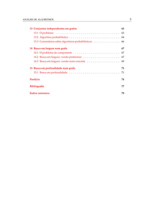ANÁLISE DE ALGORITMOS 5
13 Conjuntos independentes em grafos 63
13.1 O problema . . . . . . . . . . . . . . . . . . . . . . . . . . . . . . . . . 63
13.2 Algoritmo probabilístico . . . . . . . . . . . . . . . . . . . . . . . . . . 64
13.3 Comentários sobre algoritmos probabilísticos . . . . . . . . . . . . . . 66
14 Busca em largura num grafo 67
14.1 O problema do componente . . . . . . . . . . . . . . . . . . . . . . . . 67
14.2 Busca em largura: versão preliminar . . . . . . . . . . . . . . . . . . . 67
14.3 Busca em largura: versão mais concreta . . . . . . . . . . . . . . . . . 69
15 Busca em profundidade num grafo 71
15.1 Busca em profundidade . . . . . . . . . . . . . . . . . . . . . . . . . . 71
Posfácio 74
Bibliograﬁa 77
Índice remissivo 79
 