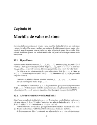 Capítulo 10
Mochila de valor máximo
Suponha dado um conjunto de objetos e uma mochila. Cada objeto tem um certo peso
e um certo valor. Queremos escolher um conjunto de objetos que tenha o maior valor
possível sem ultrapassar a capacidade (ou seja, o limite de peso) da mochila. Este
célebre problema aparece em muitos contextos e faz parte de muitos problemas mais
elaborados.
10.1 O problema
Suponha dados números naturais p1, ..., pn e v1, ..., vn. Diremos que pi é o peso e vi é o
valor de i. Para qualquer subconjunto S de {1, 2, . . . , n}, sejam p(S) e v(S) os números
i∈S pi e i∈S vi respectivamente. Diremos que p(S) é o peso e v(S) é o valor de S.
Em relação a um número natural c, um subconjunto S de {1, . . . , n} é viável se
p(S) ≤ c. Um subconjunto viável S∗ de {1, . . . , n} é ótimo se v(S∗) ≥ v(S) para todo
conjunto viável S.
Problema da Mochila: Dados números naturais p1, ..., pn, c, v1, ..., vn, encon-
trar um subconjunto ótimo de {1, . . . , n}.
Uma solução da instância (n, p, c, v) do problema é qualquer subconjunto ótimo
de {1, . . . , n}. Poderíamos ser tentados a encontrar uma solução examinando todos os
subconjuntos {1, . . . , n}. Mas esse algoritmo é inviável, pois consome tempo Ω(2n).
10.2 A estrutura recursiva do problema
Seja S uma solução da instância (n, p, c, v). Temos duas possibilidades, conforme n
esteja ou não em S. Se n /∈ S então S também é um solução da instância (n − 1, p, c, v).
Se n ∈ S então S − {n} é solução de (n − 1, p, c − pn, v).
Podemos resumir isso dizendo que o problema tem estrutura recursiva: toda solu-
ção de uma instância do problema contém soluções de instâncias menores.
Se denotarmos por X(n, c) o valor de um solução de (n, p, c, v), a estrutura recur-
51
 