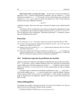 54 FEOFILOFF
Observações sobre o consumo de tempo. Ao dizer que o consumo de tempo do
algoritmo é Θ(nc), estamos implicitamente adotando o par de números (n, c) como
tamanho da instância (n, p, c, v). No entanto, é mais razoável dizer que o tamanho da
instância é (n, lg c ), pois c pode ser escrito com apenas lg c bits. É mais razoável,
portanto, dizer que o algoritmo consome
Θ(n2lg c
)
unidades de tempo. Isto torna claro que o consumo de tempo cresce explosivamente
com lg c.
Gostaríamos de ter um algoritmo cujo consumo de tempo não dependesse do valor
de c, um algoritmo cujo consumo de tempo estivesse em O(n2), ou O(n10), ou O(n100).
(Um tal algoritmo seria considerado “fortemente polinomial”.) Acredita-se, porém,
que um tal algoritmo não existe.2
Exercícios
10.2 É verdade que X[i, 0] = 0 para todo i depois da execução do algoritmo MOCHILAPD?
10.3 Por que nosso enunciado do problema inclui instâncias em que c vale 0? Por que inclui
instâncias com objetos de peso nulo?
10.4 Mostre como extrair da tabela X[0 . . n, 0 . . c] produzida pelo algoritmo MOCHILAPD um
subconjunto ótimo de {1, . . . , n}.
10.5 Faça uma mudança de escala para transformar o conjunto {0, 1, . . . , c} no conjunto de
números racionais entre 0 e n. Aplique o mesmo fator de escala aos pesos pi. O algoritmo
MOCHILAPD pode ser aplicado a essa nova instância do problema?
10.4 Instâncias especiais do problema da mochila
Algumas coleções de instâncias do Problema da Mochila têm especial interesse prático.
Se vi = pi para todo i, temos o célebre Problema Subset Sum, que pode ser apresentado
assim: imagine que você emitiu cheques de valores v1, ..., vn durante o mês; se o banco
debitou um total de c na sua conta no ﬁm do mês, quais podem ter sido os cheques
debitados?
Considere agora as instâncias do Problema da Mochila em que vi = 1 para todo i.
(Você pode imaginar que p1, ..., pn são os tamanhos de n arquivos digitais. Quantos
desses arquivos cabem num pen drive de capacidade c?) Esta coleção de instâncias
pode ser resolvida por um algoritmo “guloso” óbvio que é muito mais eﬁciente que
MOCHILAPD.
Notas bibliográﬁcas
O problema da mochila é discutido na Seção 16.2 do livro de Cormen et al. [3] e na
Seção 8.4 do livro de Brassard e Bratley [2], por exemplo.
2
O Problema da Mochila é NP-difícil. Veja o livro de Cormen et al. [3].
 