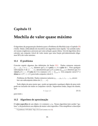 Capítulo 11
Mochila de valor quase máximo
O algoritmo de programação dinâmica para o Problema da Mochila (veja o Capítulo 10)
é lento. Dada a diﬁculdade de encontrar um algoritmo mais rápido,1 faz sentido redu-
zir nossas exigências e procurar por uma solução quase ótima. Um tal algoritmo deve
calcular um conjunto viável de valor maior que uma fração pré-determinada (diga-
mos 50%) do valor máximo.
11.1 O problema
Convém repetir algumas das deﬁnições da Seção 10.1. Dados números naturais
p1, ..., pn, c e v1, ..., vn, diremos que pi é o peso e vi é o valor de i. Para qualquer
subconjunto S de {1, . . . , n}, denotaremos por p(S) a soma i∈S pi e diremos que S é
viável p(S) ≤ c. O valor de S é o número v(S) := i∈S vi. Um conjunto viável S∗ é
ótimo se v(S∗) ≥ v(S) para todo conjunto viável S.
Problema da Mochila: Dados números naturais p1, ..., pn, c, v1, ..., vn, encon-
trar um subconjunto ótimo de {1, . . . , n}.
Todo objeto de peso maior que c pode ser ignorado e qualquer objeto de peso nulo
pode ser incluído em todos os conjuntos viáveis. Suporemos então, daqui em diante,
que
1 ≤ pi ≤ c (11.1)
para todo i.
11.2 Algoritmo de aproximação
O valor especíﬁco de um objeto i é o número vi/pi. Nosso algoritmo tem caráter “gu-
loso” e dá preferência aos objetos de maior valor especíﬁco. Para simpliﬁcar a descrição
1
O problema é NP-difícil. Veja o livro de Cormen et al. [3].
55
 