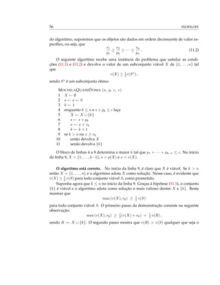 56 FEOFILOFF
do algoritmo, suporemos que os objetos são dados em ordem decrescente de valor es-
pecíﬁco, ou seja, que
v1
p1
≥
v2
p2
≥ · · · ≥
vn
pn
. (11.2)
O seguinte algoritmo recebe uma instância do problema que satisfaz as condi-
ções (11.1) e (11.2) e devolve o valor de um subconjunto viável X de {1, . . . , n} tal
que
v(X) ≥ 1
2v(S∗) ,
sendo S∗ é um subconjunto ótimo:
MOCHILAQUASEÓTIMA (n, p, c, v)
1 X ← ∅
2 s ← x ← 0
3 k ← 1
4 enquanto k ≤ n e s + pk ≤ c faça
5 X ← X ∪ {k}
6 s ← s + pk
7 x ← x + vk
8 k ← k + 1
9 se k > n ou x ≥ vk
10 então devolva X
11 senão devolva {k}
O bloco de linhas 4 a 8 determina o maior k tal que p1 + · · · + pk−1 ≤ c. No início
da linha 9, X = {1, . . . , k−1}, s = p(X) e x = v(X).
O algoritmo está correto. No início da linha 9, é claro que X é viável. Se k > n
então X = {1, . . . , n} e o algoritmo adota X como solução. Nesse caso, é evidente que
v(X) ≥ 1
2 v(S) para todo conjunto viável S, como prometido.
Suponha agora que k ≤ n no início da linha 9. Graças à hipótese (11.1), o conjunto
{k} é viável e o algoritmo adota como solução o mais valioso dentre X e {k}. Resta
mostrar que
max (v(X), vk) ≥ 1
2 v(S)
para todo conjunto viável S. O primeiro passo da demonstração consiste na seguinte
observação:
max (v(X), vk) ≥ 1
2(v(X) + vk) = 1
2 v(R) ,
sendo R := X ∪ {k}. O segundo passo mostra que v(R) > v(S) qualquer que seja o
 