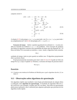 ANÁLISE DE ALGORITMOS 57
conjunto viável S:
v(R) − v(S) = v(R − S) − v(S − R)
=
i∈R−S
vi −
i∈S−R
vi
=
i∈R−S
vi
pi
pi −
i∈S−R
vi
pi
pi
≥
vk
pk
p(R − S) −
vk
pk
p(S − R) (11.3)
=
vk
pk
p(R) − p(S)
>
vk
pk
c − c (11.4)
= 0 .
A relação (11.3) vale porque vi/pi ≥ vk/pk para todo i em R e vi/pi ≤ vk/pk para todo i
no complemento de R. Já (11.4) vale porque p(R) > c e p(S) ≤ c.
Consumo de tempo. Adote n (poderia igualmente ter adotado 2n + 1) como me-
dida do tamanho da instância (n, p, c, v) do problema. Uma execução de qualquer
das linhas do algoritmo consome uma quantidade de tempo que não depende de n. O
bloco de linhas 5-8 é executado no máximo n vezes. Assim, o algoritmo todo consome
Θ(n)
unidades de tempo, tanto no pior quanto no melhor caso. O algoritmo propriamente
dito é, portanto, linear.
O pré-processamento necessário para fazer valer (11.1) e (11.2) pode ser feito em
tempo Θ(n lg n) (veja o Capítulo 4). Portanto, o consumo de tempo do processo todo é
Θ(n lg n) .
Exercício
11.1 Construa uma instância do Problema da Mochila para a qual o algoritmo devolve {k} na
linha 11.
11.3 Observações sobre algoritmos de aproximação
Um algoritmo rápido cujo resultado é uma fração pré-determinada da solução ótima
é conhecido como algoritmo de aproximação. O resultado do algoritmo MOCHILA-
QUASEÓTIMA, por exemplo, é melhor que 50% do ótimo. Esse fator de aproximação
pode parecer grosseiro, mas é suﬁciente para algumas aplicações que precisam de um
algoritmo muito rápido.
 