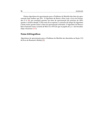58 FEOFILOFF
Outros algoritmos de aproximação para o Problema da Mochila têm fator de apro-
ximação bem melhor que 50%. O algoritmo de Ibarra e Kim (veja o livro de Fernan-
des et al. [8], por exemplo) garante um fator de aproximação tão próximo de 100%
quanto o usuário desejar. Como seria de se esperar, o consumo de tempo do algoritmo
é tanto maior quanto maior o fator de aproximação solicitado. O algoritmo de Ibarra e
Kim é baseado numa variante de MOCHILAPD em que os papéis de p e v são trocados.
(Veja o Exercício 10.5.)
Notas bibliográﬁcas
Algoritmos de aproximação para o Problema da Mochila são discutidos na Seção 13.2
do livro de Brassard e Bratley [2].
 