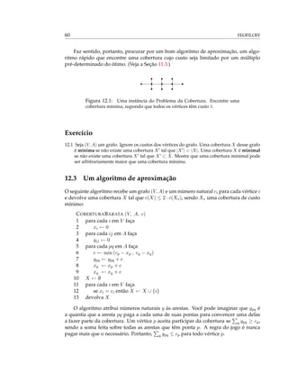 60 FEOFILOFF
Faz sentido, portanto, procurar por um bom algoritmo de aproximação, um algo-
ritmo rápido que encontre uma cobertura cujo custo seja limitado por um múltiplo
pré-determinado do ótimo. (Veja a Seção 11.3.)
rrr
rrrrr
rrr
Figura 12.1: Uma instância do Problema da Cobertura. Encontre uma
cobertura mínima, supondo que todos os vértices têm custo 1.
Exercício
12.1 Seja (V, A) um grafo. Ignore os custos dos vértices do grafo. Uma cobertura X desse grafo
é mínima se não existe uma cobertura X tal que |X | < |X|. Uma cobertura X é minimal
se não existe uma cobertura X tal que X ⊂ X. Mostre que uma cobertura minimal pode
ser arbitrariamente maior que uma cobertura mínima.
12.3 Um algoritmo de aproximação
O seguinte algoritmo recebe um grafo (V, A) e um número natural ci para cada vértice i
e devolve uma cobertura X tal que c(X) ≤ 2 · c(X∗), sendo X∗ uma cobertura de custo
mínimo:
COBERTURABARATA (V, A, c)
1 para cada i em V faça
2 xi ← 0
3 para cada ij em A faça
4 yij ← 0
5 para cada pq em A faça
6 e ← min (cp − xp , cq − xq)
7 ypq ← ypq + e
8 xp ← xp + e
9 xq ← xq + e
10 X ← ∅
11 para cada i em V faça
12 se xi = ci então X ← X ∪ {i}
13 devolva X
O algoritmo atribui números naturais y às arestas. Você pode imaginar que ypq é
a quantia que a aresta pq paga a cada uma de suas pontas para convencer uma delas
a fazer parte da cobertura. Um vértice p aceita participar da cobertura se q ypq ≥ cp,
sendo a soma feita sobre todas as arestas que têm ponta p. A regra do jogo é nunca
pagar mais que o necessário. Portanto, q ypq ≤ cp para todo vértice p.
 