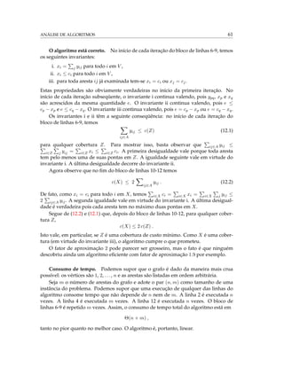 ANÁLISE DE ALGORITMOS 61
O algoritmo está correto. No início de cada iteração do bloco de linhas 6-9, temos
os seguintes invariantes:
i. xi = j yij para todo i em V ,
ii. xi ≤ ci para todo i em V ,
iii. para toda aresta ij já examinada tem-se xi = ci ou xj = cj.
Estas propriedades são obviamente verdadeiras no início da primeira iteração. No
início de cada iteração subseqüente, o invariante i continua valendo, pois ypq, xp e xq
são acrescidos da mesma quantidade e. O invariante ii continua valendo, pois e ≤
cp − xp e e ≤ cq − xq. O invariante iii continua valendo, pois e = cp − xp ou e = cq − xq.
Os invariantes i e ii têm a seguinte conseqüência: no início de cada iteração do
bloco de linhas 6-9, temos
ij∈A
yij ≤ c(Z) (12.1)
para qualquer cobertura Z. Para mostrar isso, basta observar que ij∈A yij ≤
i∈Z j yij = i∈Z xi ≤ i∈Z ci. A primeira desigualdade vale porque toda aresta
tem pelo menos uma de suas pontas em Z. A igualdade seguinte vale em virtude do
invariante i. A última desigualdade decorre do invariante ii.
Agora observe que no ﬁm do bloco de linhas 10-12 temos
c(X) ≤ 2
ij∈A
yij . (12.2)
De fato, como xi = ci para todo i em X, temos i∈X ci = i∈X xi = i∈X j yij ≤
2 ij∈A yij. A segunda igualdade vale em virtude do invariante i. A última desigual-
dade é verdadeira pois cada aresta tem no máximo duas pontas em X.
Segue de (12.2) e (12.1) que, depois do bloco de linhas 10-12, para qualquer cober-
tura Z,
c(X) ≤ 2 c(Z) .
Isto vale, em particular, se Z é uma cobertura de custo mínimo. Como X é uma cober-
tura (em virtude do invariante iii), o algoritmo cumpre o que prometeu.
O fator de aproximação 2 pode parecer ser grosseiro, mas o fato é que ninguém
descobriu ainda um algoritmo eﬁciente com fator de aproximação 1.9 por exemplo.
Consumo de tempo. Podemos supor que o grafo é dado da maneira mais crua
possível: os vértices são 1, 2, ..., n e as arestas são listadas em ordem arbitrária.
Seja m o número de arestas do grafo e adote o par (n, m) como tamanho de uma
instância do problema. Podemos supor que uma execução de qualquer das linhas do
algoritmo consome tempo que não depende de n nem de m. A linha 2 é executada n
vezes. A linha 4 é executada m vezes. A linha 12 é executada n vezes. O bloco de
linhas 6-9 é repetido m vezes. Assim, o consumo de tempo total do algoritmo está em
Θ(n + m) ,
tanto no pior quanto no melhor caso. O algoritmo é, portanto, linear.
 