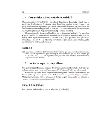 62 FEOFILOFF
12.4 Comentários sobre o método primal-dual
O algoritmo COBERTURABARATA é o resultado da aplicação do método primal-dual de
concepção de algoritmos. O primeiro passo do método (omitido acima) é escrever um
programa linear que represente o problema. As variáveis duais do programa linear são
as variáveis y do nosso algoritmo. A relação (12.1) é uma manifestação da dualidade
de programação linear. (Veja o meu material [6] sobre o assunto.)
Os algoritmos do tipo primal-dual têm um certo caráter “guloso”. No algoritmo
COBERTURABARATA, por exemplo, as arestas são examinadas em ordem arbitrária e as
linhas 8-9 do algoritmo aumentam o valor de xp e xq — o que torna mais provável a
inclusão de p e q em X — o máximo possível sem se preocupar com o objetivo global
de minimizar o custo da cobertura X.
Exercício
12.2 Considere as instâncias do Problema da Cobertura em que todos os vértices têm o mesmo
custo. Dê um algoritmo de aproximação para essas instâncias que seja mais simples que
COBERTURABARATA. O seu algoritmo deve produzir uma cobertura de tamanho não-
superior ao dobro do ótimo.
12.5 Instâncias especiais do problema
Um grafo é bipartido se seu conjunto de vértices admite uma bipartição (U, W) tal que
toda aresta tem uma ponta em U e outra em W. (Portanto, U e W são coberturas.)
Existe um algoritmo muito elegante e eﬁciente para o Problema da Cobertura res-
trito a grafos bipartidos. (Veja a Seção 22.4 do livro de Sedgewick [18], por exemplo.)
O algoritmo consome Θ(nm) unidades de tempo no pior caso, sendo n o número de
vértices e m o número de arestas do grafo.
Notas bibliográﬁcas
Este capítulo foi baseado no livro de Kleinberg e Tardos [10].
 