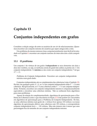 Capítulo 13
Conjuntos independentes em grafos
Considere a relação amigo–de entre os usuários de um site de relacionamentos. Quere-
mos encontrar um conjunto máximo de usuários que sejam amigos dois a dois.
Um problema da mesma natureza (mas computacionalmente mais fácil) já foi estu-
dado no Capítulo 8: encontrar um conjunto máximo de intervalos dois a dois compatí-
veis.
13.1 O problema
Um conjunto I de vértices de um grafo é independente se seus elementos são dois a
dois não-vizinhos, ou seja, se nenhuma aresta do grafo tem ambas as pontas em I. Um
conjunto independente I é máximo se não existe um conjunto independente I tal que
|I | > |I|.
Problema do Conjunto Independente: Encontrar um conjunto independente
máximo num grafo dado.
Conjuntos independentes são os complementos das coberturas (veja o Capítulo 12).
De fato, em qualquer grafo (V, A), se I é um conjunto independente então V − I é uma
cobertura. Reciprocamente, se C é uma cobertura então V − C é um conjunto indepen-
dente. Portanto, encontrar um conjunto independente máximo é computacionalmente
equivalente a encontrar uma cobertura mínima. Não se conhecem bons algoritmos
para esses problemas.
Apesar da relação de complementaridade, algoritmos de aproximação para o Pro-
blema da Cobertura (como o que discutimos na Seção 12.3) não podem ser convertidos
em algoritmos de aproximação para o Problema do Conjunto Independente. De fato,
se uma cobertura mínima num grafo de n vértices tiver apenas 100 vértices e se nosso
algoritmo de aproximação obtiver uma cobertura com 199 vértices, o correspondente
conjunto independente terá n − 199 vértices. Mas este número não é menor que uma
percentagem ﬁxa do tamanho de um conjunto independente máximo.
63
 
