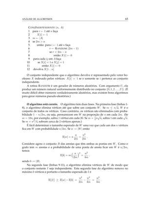 ANÁLISE DE ALGORITMOS 65
CONJINDEPENDENTE (n, A)
1 para i ← 1 até n faça
2 X[i] ← 1
3 m ← |A|
4 se 2m > n
5 então para i ← 1 até n faça
6 r ← RANDOM (2m − 1)
7 se r < 2m − n
8 então X[i] ← 0
9 para cada ij em A faça
10 se X[i] = 1 e X[j] = 1
11 então X[i] ← 0
12 devolva X[1 . . n]
O conjunto independente que o algoritmo devolve é representado pelo vetor bo-
oleano X indexado pelos vértices: X[i] = 1 se e somente se i pertence ao conjunto
independente.
A rotina RANDOM é um gerador de números aleatórios. Com argumento U, ela
produz um número natural uniformemente distribuído no conjunto {0, 1, 2 . . . , U}. (É
muito difícil obter números verdadeiramente aleatórios, mas existem bons algoritmos
para gerar números pseudo-aleatórios.)
O algoritmo está correto. O algoritmo tem duas fases. Na primeira fase (linhas 1-
8), o algoritmo elimina vértices até que sobre um conjunto W. Se m ≤ n/2, W é o
conjunto de todos os vértices. Caso contrário, os vértices são eliminados com proba-
bilidade 1 − n/2m, ou seja, permanecem em W na proporção de n em cada 2m. (Se
m = 10n, por exemplo, sobra 1 vértice em cada 20. Se m = 1
2n
√
n, sobra 1 em cada
√
n.
Se m = n2/4, sobram cerca de 2 vértices apenas.)
É fácil determinar o tamanho esperado de W uma vez que cada um dos n vértices
ﬁca em W com probabilidade n/2m. Se w := |W| então
E[w] = n
n
2m
=
n2
2m
.
Considere agora o conjunto B das arestas que têm ambas as pontas em W. Como o
grafo tem m arestas e a probabilidade de uma ponta de aresta ﬁcar em W é n/2m,
temos
E[b] = m
n
2m
2
=
n2
4m
,
sendo b := |B|.
Na segunda fase (linhas 9-11), o algoritmo elimina vértices de W de modo que
o conjunto restante I seja independente. Esta segunda fase do algoritmo remove no
máximo b vértices e portanto o tamanho esperado de I é
E[|I|] ≥ E[w] − E[b] =
n2
2m
−
n2
4m
=
n2
4m
.
 