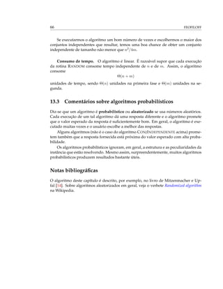 66 FEOFILOFF
Se executarmos o algoritmo um bom número de vezes e escolhermos o maior dos
conjuntos independentes que resultar, temos uma boa chance de obter um conjunto
independente de tamanho não menor que n2/4m.
Consumo de tempo. O algoritmo é linear. É razoável supor que cada execução
da rotina RANDOM consome tempo independente de n e de m. Assim, o algoritmo
consome
Θ(n + m)
unidades de tempo, sendo Θ(n) unidades na primeira fase e Θ(m) unidades na se-
gunda.
13.3 Comentários sobre algoritmos probabilísticos
Diz-se que um algoritmo é probabilístico ou aleatorizado se usa números aleatórios.
Cada execução de um tal algoritmo dá uma resposta diferente e o algoritmo promete
que o valor esperado da resposta é suﬁcientemente bom. Em geral, o algoritmo é exe-
cutado muitas vezes e o usuário escolhe a melhor das respostas.
Alguns algoritmos (não é o caso do algoritmo CONJINDEPENDENTE acima) prome-
tem também que a resposta fornecida está próxima do valor esperado com alta proba-
bilidade.
Os algoritmos probabilísticos ignoram, em geral, a estrutura e as peculiaridades da
instância que estão resolvendo. Mesmo assim, surpreendentemente, muitos algoritmos
probabilísticos produzem resultados bastante úteis.
Notas bibliográﬁcas
O algoritmo deste capítulo é descrito, por exemplo, no livro de Mitzenmacher e Up-
fal [14]. Sobre algoritmos aleatorizados em geral, veja o verbete Randomized algorithm
na Wikipedia.
 