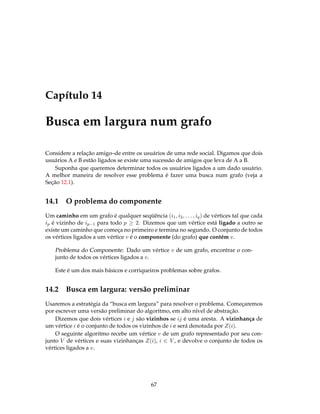 Capítulo 14
Busca em largura num grafo
Considere a relação amigo–de entre os usuários de uma rede social. Digamos que dois
usuários A e B estão ligados se existe uma sucessão de amigos que leva de A a B.
Suponha que queremos determinar todos os usuários ligados a um dado usuário.
A melhor maneira de resolver esse problema é fazer uma busca num grafo (veja a
Seção 12.1).
14.1 O problema do componente
Um caminho em um grafo é qualquer seqüência (i1, i2, . . . , iq) de vértices tal que cada
ip é vizinho de ip−1 para todo p ≥ 2. Dizemos que um vértice está ligado a outro se
existe um caminho que começa no primeiro e termina no segundo. O conjunto de todos
os vértices ligados a um vértice v é o componente (do grafo) que contém v.
Problema do Componente: Dado um vértice v de um grafo, encontrar o con-
junto de todos os vértices ligados a v.
Este é um dos mais básicos e corriqueiros problemas sobre grafos.
14.2 Busca em largura: versão preliminar
Usaremos a estratégia da “busca em largura” para resolver o problema. Começaremos
por escrever uma versão preliminar do algoritmo, em alto nível de abstração.
Dizemos que dois vértices i e j são vizinhos se ij é uma aresta. A vizinhança de
um vértice i é o conjunto de todos os vizinhos de i e será denotada por Z(i).
O seguinte algoritmo recebe um vértice v de um grafo representado por seu con-
junto V de vértices e suas vizinhanças Z(i), i ∈ V , e devolve o conjunto de todos os
vértices ligados a v.
67
 