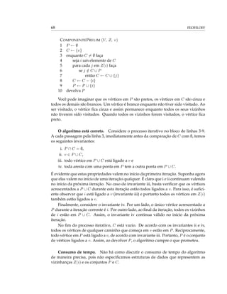 68 FEOFILOFF
COMPONENTEPRELIM (V, Z, v)
1 P ← ∅
2 C ← {v}
3 enquanto C = ∅ faça
4 seja i um elemento de C
5 para cada j em Z(i) faça
6 se j /∈ C ∪ P
7 então C ← C ∪ {j}
8 C ← C − {i}
9 P ← P ∪ {i}
10 devolva P
Você pode imaginar que os vértices em P são pretos, os vértices em C são cinza e
todos os demais são brancos. Um vértice é branco enquanto não tiver sido visitado. Ao
ser visitado, o vértice ﬁca cinza e assim permanece enquanto todos os seus vizinhos
não tiverem sido visitados. Quando todos os vizinhos forem visitados, o vértice ﬁca
preto.
O algoritmo está correto. Considere o processo iterativo no bloco de linhas 3-9.
A cada passagem pela linha 3, imediatamente antes da comparação de C com ∅, temos
os seguintes invariantes:
i. P ∩ C = ∅,
ii. v ∈ P ∪ C,
iii. todo vértice em P ∪ C está ligado a v e
iv. toda aresta com uma ponta em P tem a outra ponta em P ∪ C.
É evidente que estas propriedades valem no início da primeira iteração. Suponha agora
que elas valem no início de uma iteração qualquer. É claro que i e ii continuam valendo
no início da próxima iteração. No caso do invariante iii, basta veriﬁcar que os vértices
acrescentados a P ∪ C durante esta iteração estão todos ligados a v. Para isso, é suﬁci-
ente observar que i está ligado a v (invariante iii) e portanto todos os vértices em Z(i)
também estão ligados a v.
Finalmente, considere o invariante iv. Por um lado, o único vértice acrescentado a
P durante a iteração corrente é i. Por outro lado, ao ﬁnal da iteração, todos os vizinhos
de i estão em P ∪ C. Assim, o invariante iv continua válido no início da próxima
iteração.
No ﬁm do processo iterativo, C está vazio. De acordo com os invariantes ii e iv,
todos os vértices de qualquer caminho que começa em v estão em P. Reciprocamente,
todo vértice em P está ligado a v, de acordo com invariante iii. Portanto, P é o conjunto
de vértices ligados a v. Assim, ao devolver P, o algoritmo cumpre o que prometeu.
Consumo de tempo. Não há como discutir o consumo de tempo do algoritmo
de maneira precisa, pois não especiﬁcamos estruturas de dados que representem as
vizinhanças Z(i) e os conjuntos P e C.
 