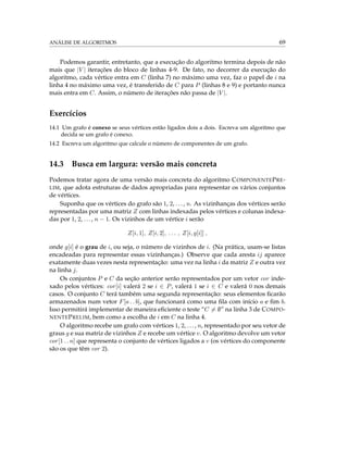 ANÁLISE DE ALGORITMOS 69
Podemos garantir, entretanto, que a execução do algoritmo termina depois de não
mais que |V | iterações do bloco de linhas 4-9. De fato, no decorrer da execução do
algoritmo, cada vértice entra em C (linha 7) no máximo uma vez, faz o papel de i na
linha 4 no máximo uma vez, é transferido de C para P (linhas 8 e 9) e portanto nunca
mais entra em C. Assim, o número de iterações não passa de |V |.
Exercícios
14.1 Um grafo é conexo se seus vértices estão ligados dois a dois. Escreva um algoritmo que
decida se um grafo é conexo.
14.2 Escreva um algoritmo que calcule o número de componentes de um grafo.
14.3 Busca em largura: versão mais concreta
Podemos tratar agora de uma versão mais concreta do algoritmo COMPONENTEPRE-
LIM, que adota estruturas de dados apropriadas para representar os vários conjuntos
de vértices.
Suponha que os vértices do grafo são 1, 2, ..., n. As vizinhanças dos vértices serão
representadas por uma matriz Z com linhas indexadas pelos vértices e colunas indexa-
das por 1, 2, ..., n − 1. Os vizinhos de um vértice i serão
Z[i, 1], Z[i, 2], . . . , Z[i, g[i]] ,
onde g[i] é o grau de i, ou seja, o número de vizinhos de i. (Na prática, usam-se listas
encadeadas para representar essas vizinhanças.) Observe que cada aresta ij aparece
exatamente duas vezes nesta representação: uma vez na linha i da matriz Z e outra vez
na linha j.
Os conjuntos P e C da seção anterior serão representados por um vetor cor inde-
xado pelos vértices: cor[i] valerá 2 se i ∈ P, valerá 1 se i ∈ C e valerá 0 nos demais
casos. O conjunto C terá também uma segunda representação: seus elementos ﬁcarão
armazenados num vetor F[a . . b], que funcionará como uma ﬁla com início a e ﬁm b.
Isso permitirá implementar de maneira eﬁciente o teste “C = ∅” na linha 3 de COMPO-
NENTEPRELIM, bem como a escolha de i em C na linha 4.
O algoritmo recebe um grafo com vértices 1, 2, ..., n, representado por seu vetor de
graus g e sua matriz de vizinhos Z e recebe um vértice v. O algoritmo devolve um vetor
cor[1 . . n] que representa o conjunto de vértices ligados a v (os vértices do componente
são os que têm cor 2).
 