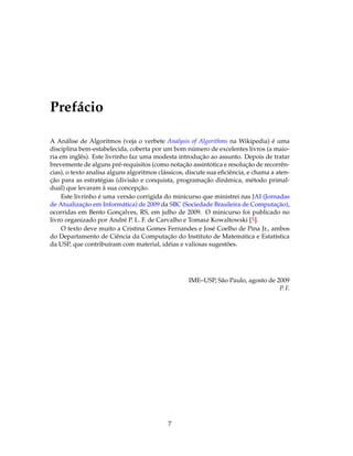 Prefácio
A Análise de Algoritmos (veja o verbete Analysis of Algorithms na Wikipedia) é uma
disciplina bem-estabelecida, coberta por um bom número de excelentes livros (a maio-
ria em inglês). Este livrinho faz uma modesta introdução ao assunto. Depois de tratar
brevemente de alguns pré-requisitos (como notação assintótica e resolução de recorrên-
cias), o texto analisa alguns algoritmos clássicos, discute sua eﬁciência, e chama a aten-
ção para as estratégias (divisão e conquista, programação dinâmica, método primal-
dual) que levaram à sua concepção.
Este livrinho é uma versão corrigida do minicurso que ministrei nas JAI (Jornadas
de Atualização em Informática) de 2009 da SBC (Sociedade Brasileira de Computação),
ocorridas em Bento Gonçalves, RS, em julho de 2009. O minicurso foi publicado no
livro organizado por André P. L. F. de Carvalho e Tomasz Kowaltowski [5].
O texto deve muito a Cristina Gomes Fernandes e José Coelho de Pina Jr., ambos
do Departamento de Ciência da Computação do Instituto de Matemática e Estatística
da USP, que contribuíram com material, idéias e valiosas sugestões.
IME–USP, São Paulo, agosto de 2009
P. F.
7
 