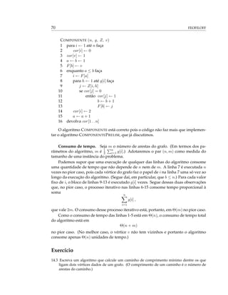 70 FEOFILOFF
COMPONENTE (n, g, Z, v)
1 para i ← 1 até n faça
2 cor[i] ← 0
3 cor[v] ← 1
4 a ← b ← 1
5 F[b] ← v
6 enquanto a ≤ b faça
7 i ← F[a]
8 para h ← 1 até g[i] faça
9 j ← Z[i, h]
10 se cor[j] = 0
11 então cor[j] ← 1
12 b ← b + 1
13 F[b] ← j
14 cor[i] ← 2
15 a ← a + 1
16 devolva cor[1 . . n]
O algoritmo COMPONENTE está correto pois o código não faz mais que implemen-
tar o algoritmo COMPONENTEPRELIM, que já discutimos.
Consumo de tempo. Seja m o número de arestas do grafo. (Em termos dos pa-
râmetros do algoritmo, m é 1
2
n
i=1 g[i].) Adotaremos o par (n, m) como medida do
tamanho de uma instância do problema.
Podemos supor que uma execução de qualquer das linhas do algoritmo consome
uma quantidade de tempo que não depende de n nem de m. A linha 7 é executada n
vezes no pior caso, pois cada vértice do grafo faz o papel de i na linha 7 uma só vez ao
longo da execução do algoritmo. (Segue daí, em particular, que b ≤ n.) Para cada valor
ﬁxo de i, o bloco de linhas 9-13 é executado g[i] vezes. Segue dessas duas observações
que, no pior caso, o processo iterativo nas linhas 6-15 consome tempo proporcional à
soma
n
i=1
g[i] ,
que vale 2m. O consumo desse processo iterativo está, portanto, em Θ(m) no pior caso.
Como o consumo de tempo das linhas 1-5 está em Θ(n), o consumo de tempo total
do algoritmo está em
Θ(n + m)
no pior caso. (No melhor caso, o vértice v não tem vizinhos e portanto o algoritmo
consome apenas Θ(n) unidades de tempo.)
Exercício
14.3 Escreva um algoritmo que calcule um caminho de comprimento mínimo dentre os que
ligam dois vértices dados de um grafo. (O comprimento de um caminho é o número de
arestas do caminho.)
 