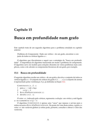 Capítulo 15
Busca em profundidade num grafo
Este capítulo trata de um segundo algoritmo para o problema estudado no capítulo
anterior.
Problema do Componente: Dado um vértice v de um grafo, encontrar o con-
junto de todos os vértices ligados a v.
O algoritmo que discutiremos a seguir usa a estratégia da “busca em profundi-
dade”. A importância do algoritmo transcende em muito o problema do componente.
O algoritmo serve de modelo para soluções eﬁcientes de vários problemas mais com-
plexos, como o de calcular os componentes biconexos de um grafo, por exemplo.
15.1 Busca em profundidade
O seguinte algoritmo recebe um vértice v de um grafo e devolve o conjunto de todos os
vértices ligados a v. O conjunto de vértices do grafo é {1, . . . , n} e o conjunto de arestas
é representado pelas vizinhanças Z(p), já deﬁnidas na Seção 14.2.
COMPONENTE (n, Z, v)
1 para p ← 1 até n faça
2 cor[p] ← 0
3 BUSCAEMPROFUNDIDADE (v)
4 devolva cor[1 . . n]
O vetor cor, indexado pelo vértices, representa a solução: um vértice p está ligado
a v se e somente se cor[p] = 2.
O algoritmo COMPONENTE é apenas uma “casca” que repassa o serviço para a
rotina recursiva BUSCAEMPROFUNDIDADE. Do ponto de vista desta rotina, o grafo e o
vetor cor são variáveis globais (a rotina pode, portanto, consultar e alterar o valor das
variáveis).
71
 