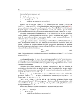 72 FEOFILOFF
BUSCAEMPROFUNDIDADE (p)
5 cor[p] ← 2
6 para cada q em Z(p) faça
7 se cor[q] = 0
8 então BUSCAEMPROFUNDIDADE (q)
O vetor cor só tem dois valores: 0 e 2. Diremos que um vértice p é branco se
cor[p] = 0 e preto se cor[p] = 2. Diremos também que um caminho (veja Seção 14.1) é
branco se todos os seus vértices são brancos. A rotina BUSCAEMPROFUNDIDADE pinta
de preto alguns dos vértices que eram brancos. Assim, um caminho que era branco
quando a rotina foi invocada pode deixar de ser branco durante a execução da rotina.
Podemos dizer agora o que a rotina BUSCAEMPROFUNDIDADE faz. Ela recebe um
vértice branco p — que é vizinho de um vértice preto a menos que seja igual a v — e
pinta de preto todos os vértices que estejam ligados a p por um caminho branco. (A
rotina não altera as cores dos demais vértices.)
Agora que deixamos claro o problema que a rotina BUSCAEMPROFUNDIDADE re-
solve, é importante adotar uma boa deﬁnição de tamanho das instâncias desse pro-
blema. O número de vértices e arestas do grafo não dá uma boa medida do tamanho
da instância, pois a rotina ignora boa parte do grafo. É bem mais apropriado dizer que
o tamanho da instância é o número
x∈X
g(x) , (15.1)
onde X é o conjunto dos vértices ligados a p por caminhos brancos e g(x) := |Z(x)| é o
grau do vértice x.
A rotina está correta. A prova da correção da rotina BUSCAEMPROFUNDIDADE é
uma indução no tamanho da instância. Se o tamanho for 0, o vértice p não tem vizinhos.
Se o tamanho for 1, o único vértice em Z(p) é preto. Em qualquer desses casos, a rotina
cumpre o que prometeu.
Suponha agora que o tamanho da instância é maior que 1. Seja B o conjunto de
vértices brancos no início da execução da rotina e seja X o conjunto dos vértices ligados
a p em B. Queremos mostrar que no ﬁm do processo iterativo descrito nas linhas 6-8 o
conjunto dos vértices brancos é B − X.
Sejam q1, q2, ..., qk os elementos de Z(p) na ordem em que eles serão examinados
na linha 6. Para j = 1, 2, ..., k, seja Yj o conjunto dos vértices ligados a qj em B − {p}.
É claro que X = {p} ∪ Y1 ∪ · · · ∪ Yk.
Se Yi ∩ Yj = ∅ então Yi = Yj. De fato, se Yi e Yj têm um vértice em comum então
existe um caminho em B −{p} com origem qi e término em Yj. Portanto também existe
um caminho em B −{p} de qi a qj, donde qj ∈ Yi. Segue daí que Yj ⊆ Yi. Um raciocínio
análogo mostra que Yi ⊆ Yj.
O processo iterativo descrito nas linhas 6-8 pode ser reescrito como
6 para j ← 1 até k faça
7 se cor[qj] = 0
8 então BUSCAEMPROFUNDIDADE (qj)
 